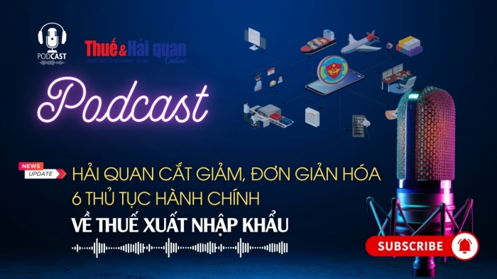 PODCAST: Hải quan cắt giảm, đơn giản hóa 6 thủ tục hành chính về thuế xuất nhập khẩu