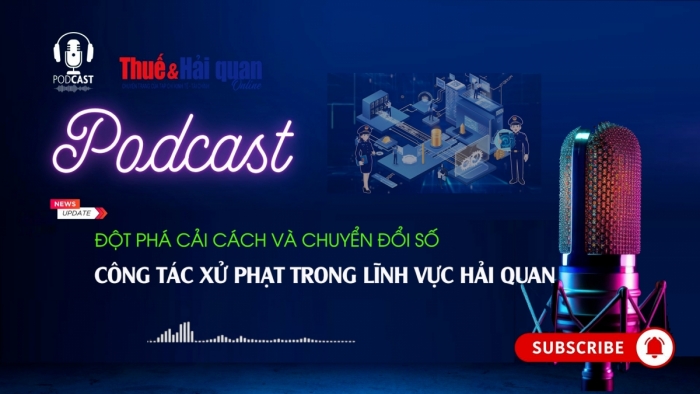 PODCAST: Đột phá cải cách và chuyển đổi số công tác xử phạt trong lĩnh vực hải quan